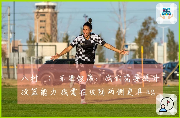 八村塁：东里缺席，我们需要提升投篮能力 我需在攻防两侧更具 aggressiveness