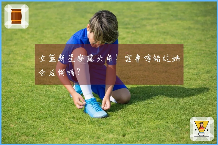 女篮新星崭露头角！宫鲁鸣错过她会后悔吗？