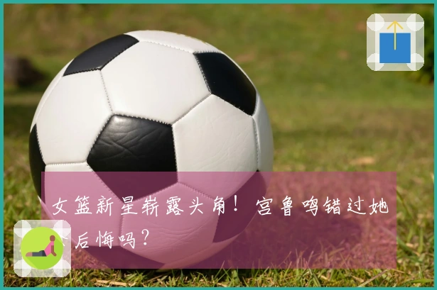 女篮新星崭露头角！宫鲁鸣错过她会后悔吗？