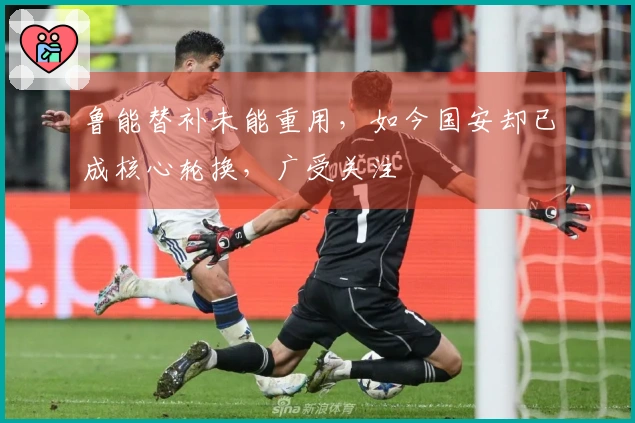 鲁能替补未能重用，如今国安却已成核心轮换，广受关注
